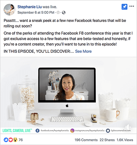 Detta är en skärmdump av ett Facebook Live-videopost på Stephanie Lius Facebook-sida. Texten ovanför videon säger “Psssttt... vill du ta en titt på några nya Facebook-funktioner som snart kommer att lanseras? En av fördelarna med att delta i Facebook F8-konferensen i år är att jag fick exklusiv tillgång till några få funktioner som är betatestade och ärligt talat, om du är innehållsskapare vill du anpassa dig till detta episod! I DENNA AVSNITT UPPTÄCKER DU: ”. Då visas en länk Se mer. Under texten finns skärmen för videoöppnaren. Den visar en Mac-stationär dator på ett vitt skrivbord mot en vit vägg. Flera vita behållare visas på vardera sidan av datorn, tillsammans med en vit mus och en häftapparat. På Mac-datorns skärm visas videon av Stephanie. Hon är en asiatisk kvinna med svart hår som hänger under hennes axlar. Hon har smink och en vit skjorta med persika och svart abstrakt mönster. Bakgrunden till hennes livevideo är ett grått rum med ett vitt skrivbord. På skrivbordet finns böcker och en vit orkidé i en fyrkantig vit kruka. Ett vitt neonskylt som stavar "hej" sitter också på skrivbordet och det är avstängt. Längst ner i videon finns en vit stapel med LIGHTS, CAMERA, LIVE i blågrön text, en Facebook-ikon med URL till hennes Facebook-sida, en Instagram-ikon med URL för hennes Instagram-profil och en annan ikon med URL för henne hemsida. Livevideon har 76 reaktioner, 196 kommentarer, 22 delningar och 1,6 000 visningar.