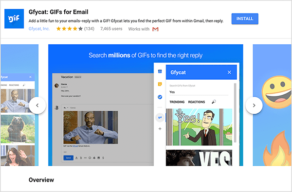 Detta är en skärmdump av Gfycat: GIF för e-post, ett Gmail-tillägg. I det övre vänstra hörnet finns Gfycat-logotypen, som är en blå fyrkant med ordet "gif" i vit bubblande text. Under tilläggstiteln finns texten ”Lägg lite kul till dina e-postmeddelanden - svara med en GIF! Gfycat låter dig hitta den perfekta GIF-filen från Gmail och sedan svara. ” Tillägget har ett genomsnittligt betyg på 4 av 5 stjärnor. Den har 7465 användare. På höger sida av rubriken finns en blå knapp märkt Installera. En bild med bilder som visar hur Gfycat fungerar visas under rubriken. Skjutreglaget som visas i denna skärmdump har en blå bakgrund. Högst upp står den vita texten "Sök i miljontals GIF för att hitta rätt svar". Ett popup-verktyg för att välja GIF-filer visas över ett nedtonat e-postmeddelande. Det här verktyget visar GIF-filer som matchar sökordet "Ja" och som inkluderar en tecknad film av vit man i kostym som pekar och säger "Ja!" Nästa GIF i verktyget är mestadels beskuren från vyn, men ett rullningsfält indikerar att du kan bläddra igenom en söklista resultat.