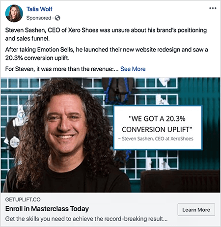 Detta är en skärmdump av en Facebook-annons skapad av Talia Wolf. Annonstexten berättar en historia: ”Steven Sashen, VD för Xero Shoes, var osäker på varumärkets positionering och försäljningstratt. Efter att ha tagit Emotion Sells lanserade han sin nya webbplatsdesign och såg en 20,3% konverteringshöjning. För Steven var det mer än intäkterna:. .. ”Då visas en See More-länk. Annonsfotoet visar Steven från axlarna upp mot en abstrakt bakgrund. Steven är en vit man med mörkbrunt lockigt hår som hänger under hans axlar. Han ler och bär en svart t-shirt. Till höger om Steven finns en vit ruta med följande text: "" Vi fick en 20,3% konverteringshöjning "-Steven Sashen, VD på XeroShoes."