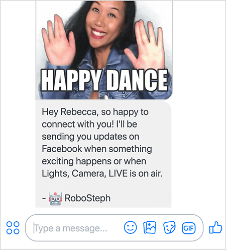 Detta är en skärmdump av RoboSteph, Stephanie Lius Messenger-bot. På toppen finns en GIF av Stephanie som dansar. Stephanie är en asiatisk kvinna. Hennes svarta hår faller under axlarna och hon har smink och en jeansjacka. Hon ler med händerna i luften, handflatorna vetter utåt. Vit text längst ner i GIF säger "Happy Dance". Under GIF skickade RoboSteph följande meddelande till användaren: ”Hej Rebecca, så glad att få kontakt med dig! Jag skickar uppdateringar på Facebook när något spännande händer eller när Lights, Camera, LIVE är på luften. - RoboSteph ”. Under den här bilden finns en plats för att skriva ett svar i Facebook Messenger.